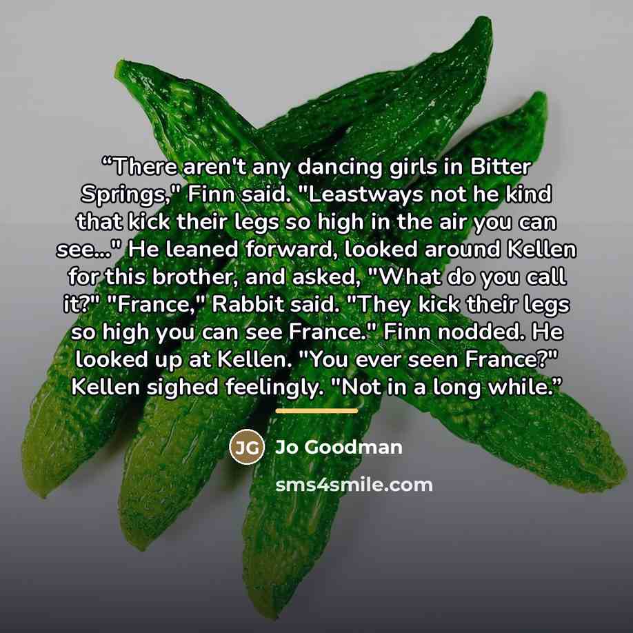 “There aren't any dancing girls in Bitter Springs," Finn said. "Leastways not he kind that kick their legs so high in the air you can see..." He leaned forward, looked around Kellen for this brother, and asked, "What do you call it?" "France," Rabbit said. "They kick their legs so high you can see…” quote by Jo Goodman