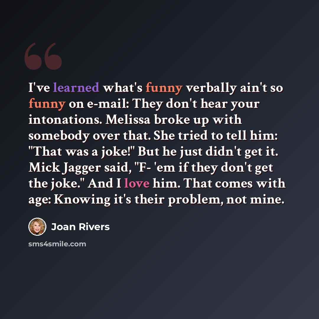 “I've learned what's funny verbally ain't so funny on e-mail: They don't hear your intonations. Melissa broke up with somebody over that. She tried to tell him: "That was a joke!" But he just didn't get it. Mick Jagger said, "F- 'em if they don't get the joke." And I love him. That comes with age…” quote by Joan Rivers