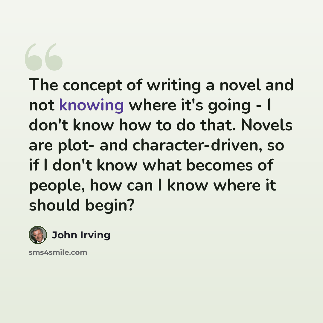 “The concept of writing a novel and not knowing where it's going - I don't know how to do that. Novels are plot- and character-driven, so if I don't know what becomes of people, how can I know where it should begin?” quote by John Irving