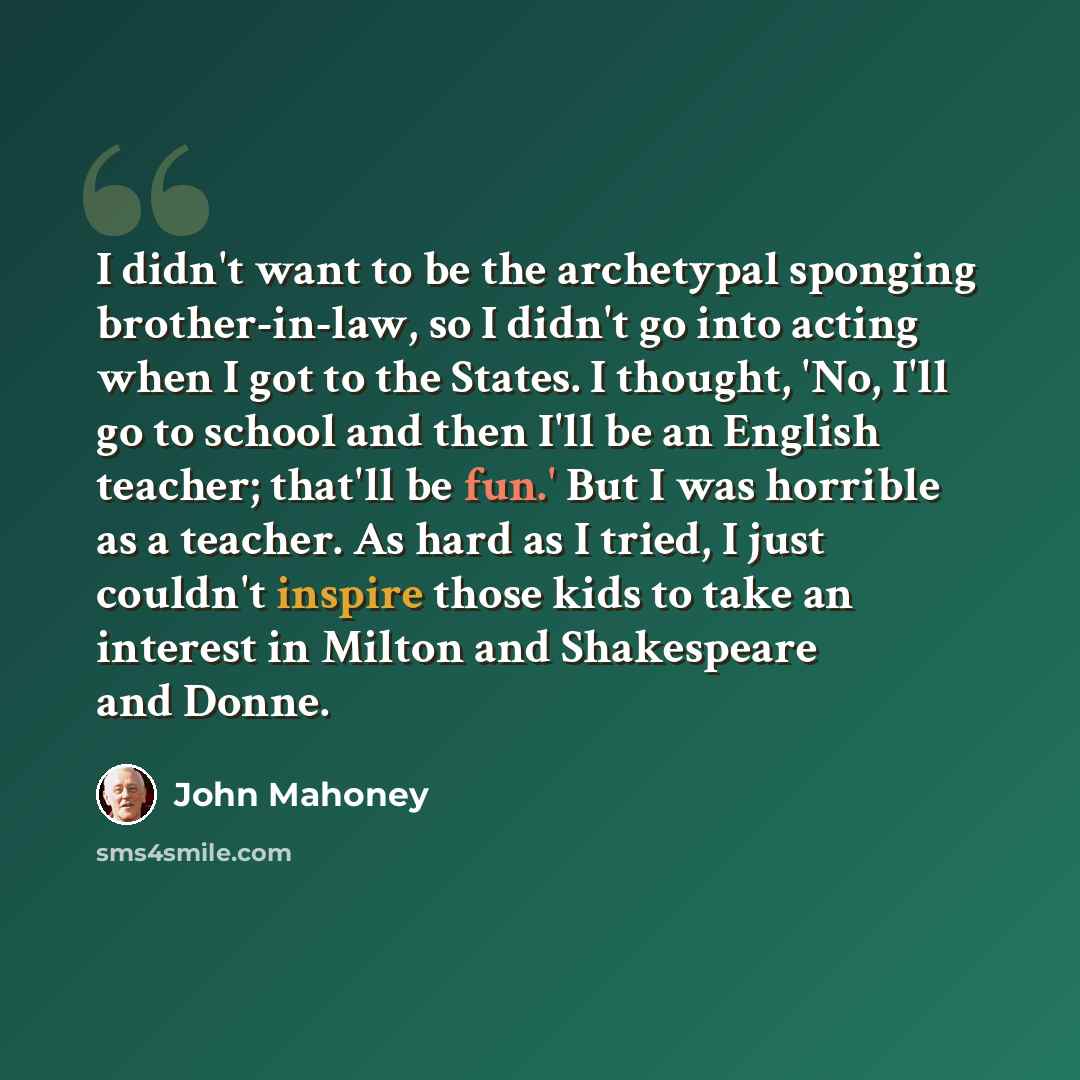“I didn't want to be the archetypal sponging brother-in-law, so I didn't go into acting when I got to the States. I thought, 'No, I'll go to school and then I'll be an English teacher; that'll be fun.' But I was horrible as a teacher. As hard as I tried, I just couldn't inspire those kids to take…” quote by John Mahoney