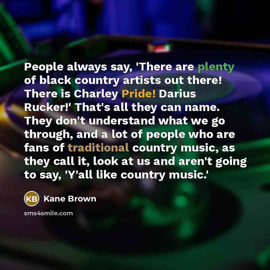 “People always say, 'There are plenty of black country artists out there! There is Charley Pride! Darius Rucker!' That's all they can name. They don't understand what we go through, and a lot of people who are fans of traditional country music, as they call it, look at us and aren't going to say…” quote by Kane Brown