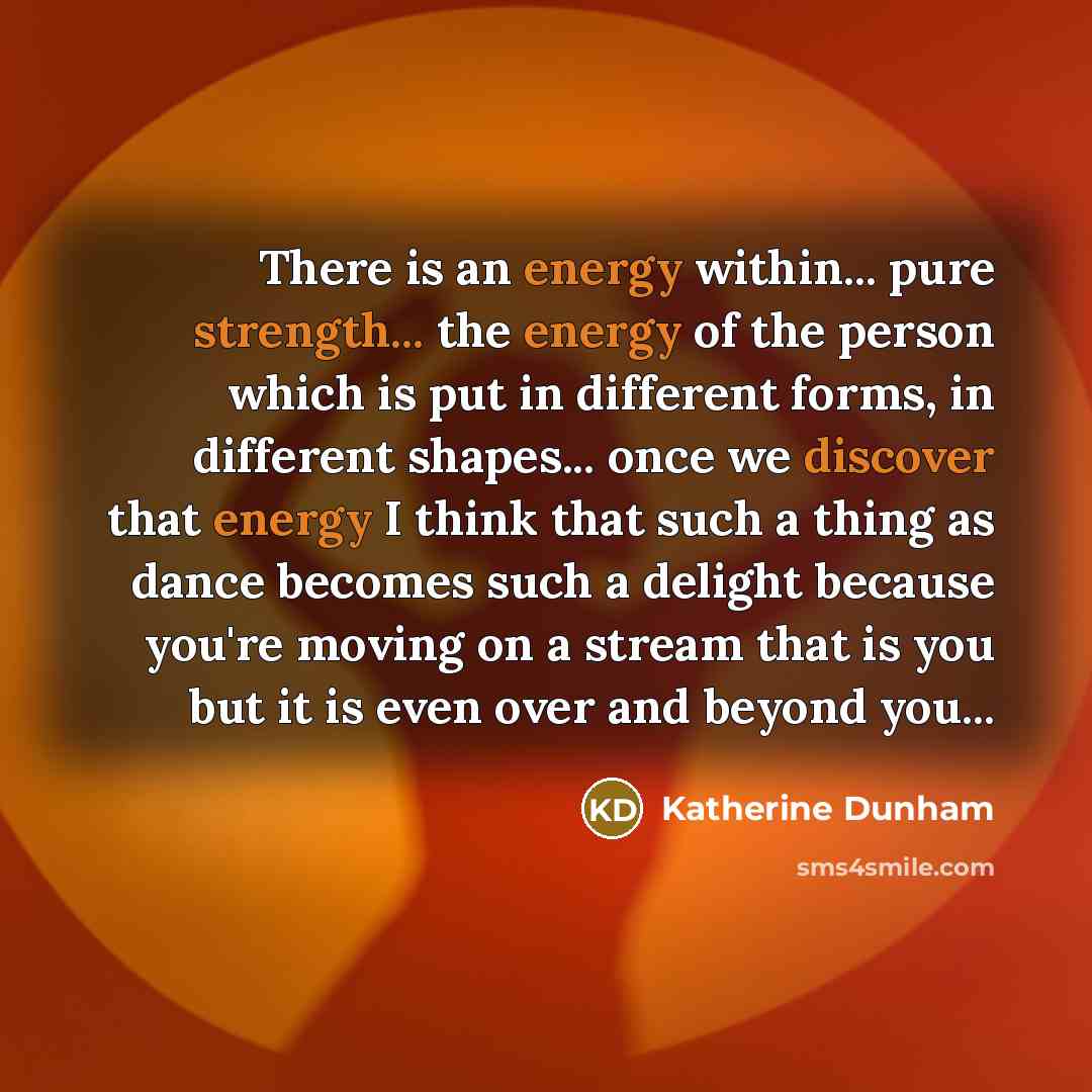 “There is an energy within... pure strength... the energy of the person which is put in different forms, in different shapes... once we discover that energy I think that such a thing as dance becomes such a delight because you're moving on a stream that is you but it is even over and beyond you...” quote by Katherine Dunham