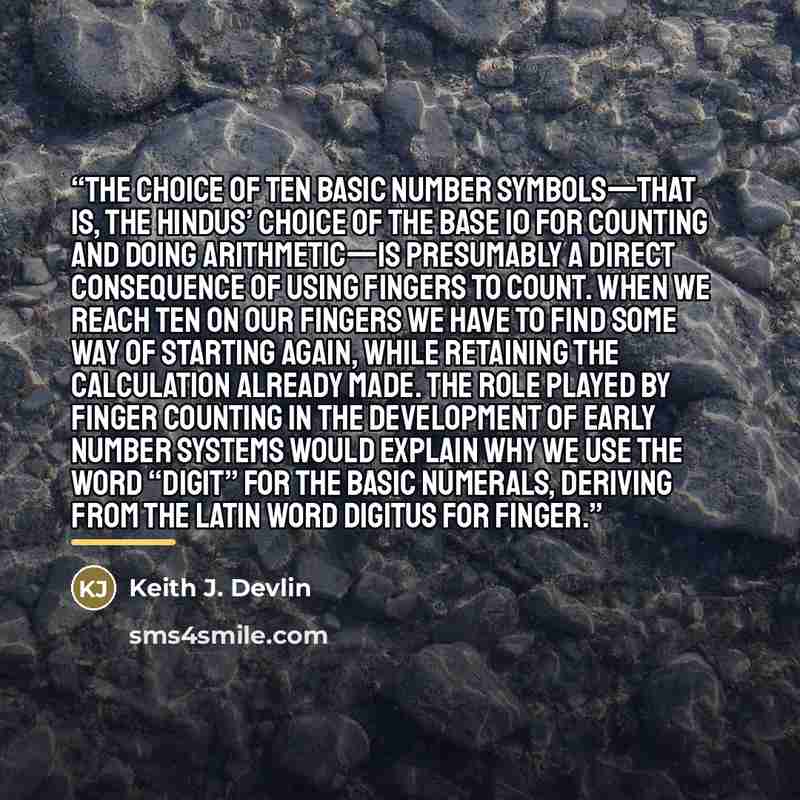 “The choice of ten basic number symbols—that is, the Hindus’ choice of the base 10 for counting and doing arithmetic—is presumably a direct consequence of using fingers to count. When we reach ten on our fingers we have to find some way of starting again, while retaining the calculation already…” quote by Keith J. Devlin