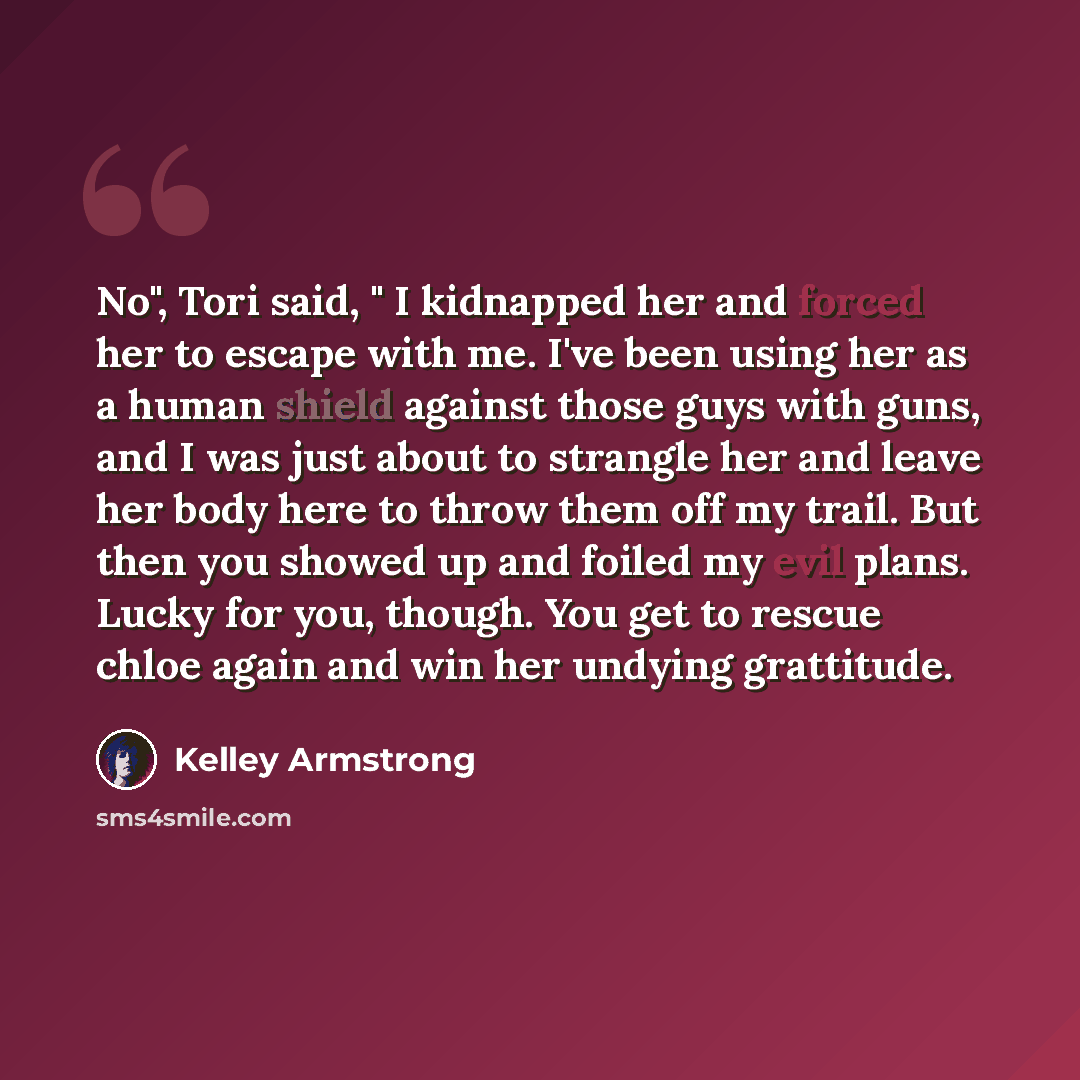 “No", Tori said, " I kidnapped her and forced her to escape with me. I've been using her as a human shield against those guys with guns, and I was just about to strangle her and leave her body here to throw them off my trail. But then you showed up and foiled my evil plans. Lucky for you, though…” quote by Kelley Armstrong