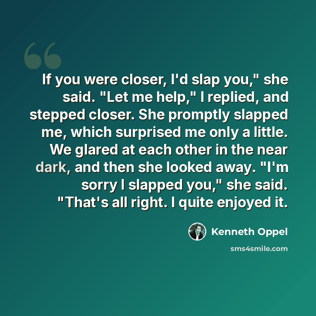 “If you were closer, I'd slap you," she said. "Let me help," I replied, and stepped closer. She promptly slapped me, which surprised me only a little. We glared at each other in the near dark, and then she looked away. "I'm sorry I slapped you," she said. "That's all right. I quite enjoyed it.” quote by Kenneth Oppel