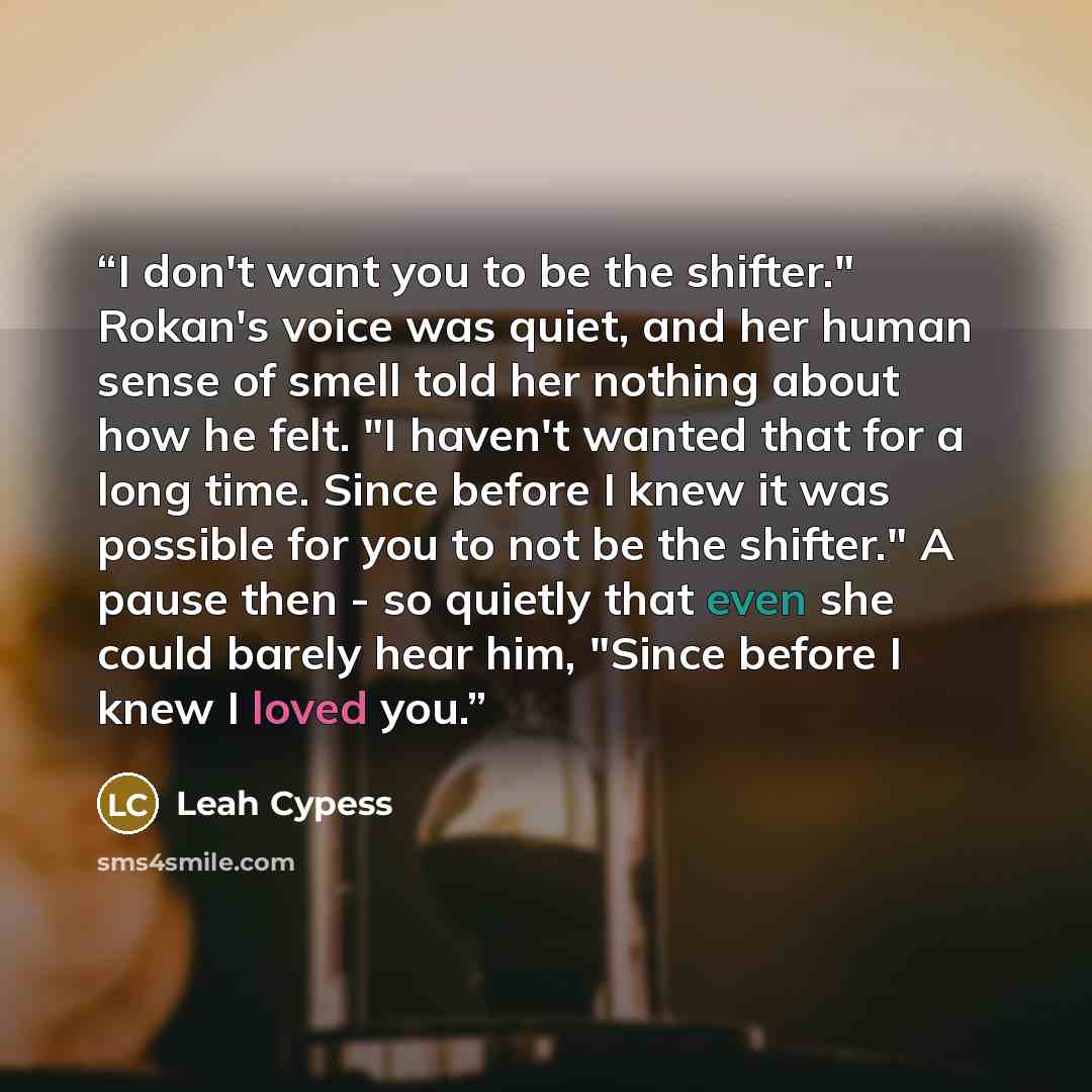 “I don't want you to be the shifter." Rokan's voice was quiet, and her human sense of smell told her nothing about how he felt. "I haven't wanted that for a long time. Since before I knew it was possible for you to not be the shifter." A pause then - so quietly that even she could barely hear him…” quote by Leah Cypess