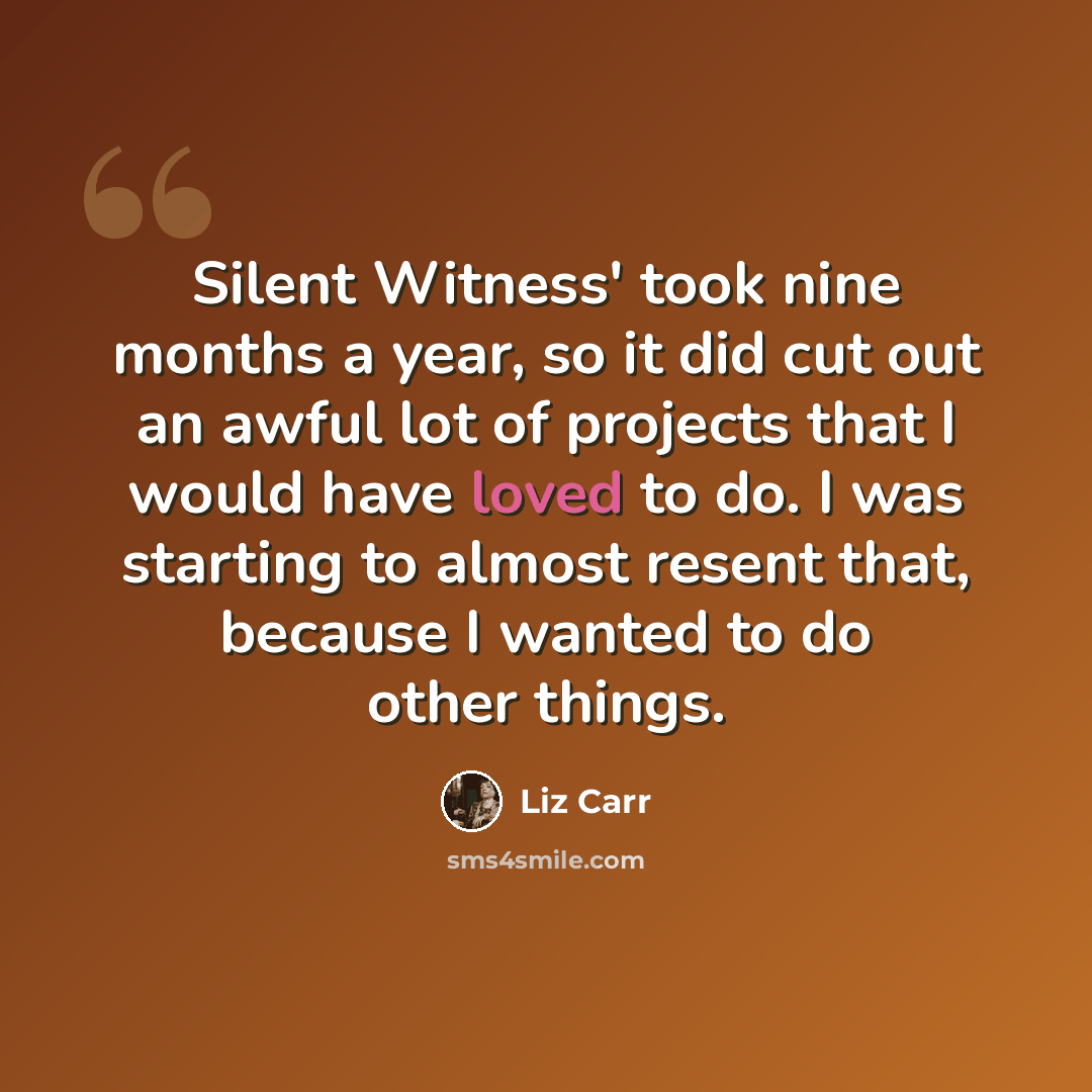 “Silent Witness' took nine months a year, so it did cut out an awful lot of projects that I would have loved to do. I was starting to almost resent that, because I wanted to do other things.” quote by Liz Carr
