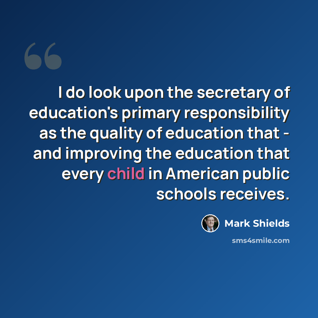 “I do look upon the secretary of education's primary responsibility as the quality of education that - and improving the education that every child in American public schools receives.” quote by Mark Shields