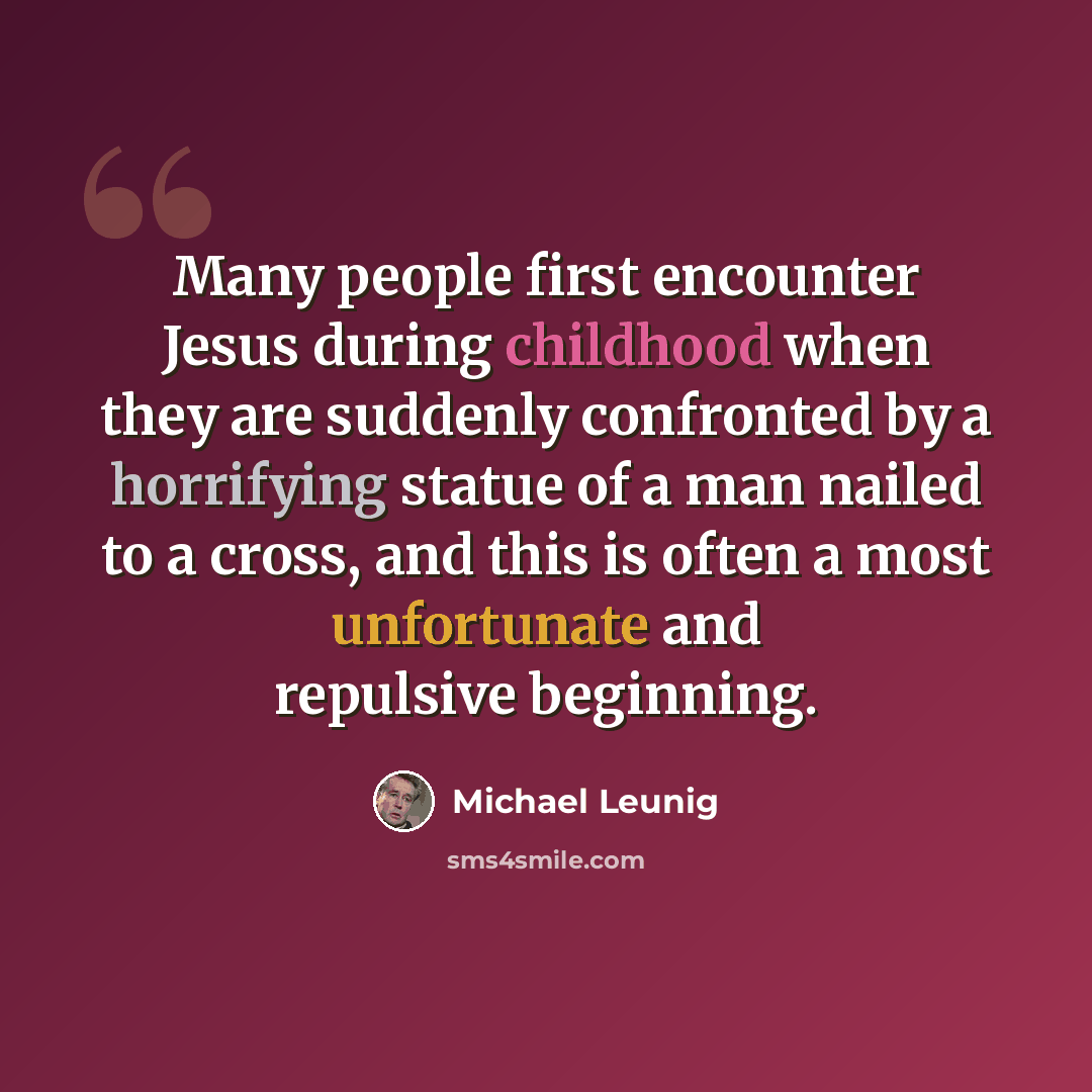 “Many people first encounter Jesus during childhood when they are suddenly confronted by a horrifying statue of a man nailed to a cross, and this is often a most unfortunate and repulsive beginning.” quote by Michael Leunig