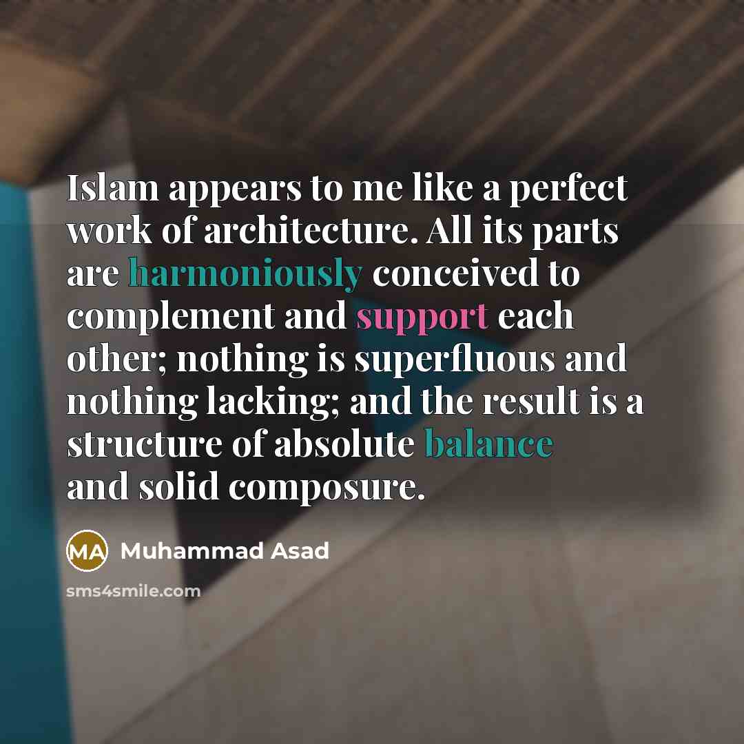 “Islam appears to me like a perfect work of architecture. All its parts are harmoniously conceived to complement and support each other; nothing is superfluous and nothing lacking; and the result is a structure of absolute balance and solid composure.” quote by Muhammad Asad