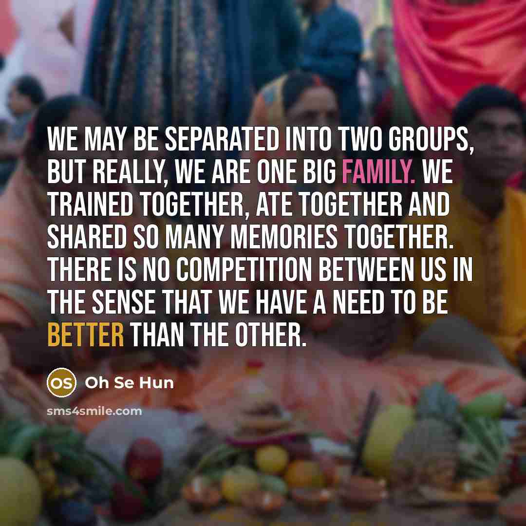 “We may be separated into two groups, but really, we are one big family. We trained together, ate together and shared so many memories together. There is no competition between us in the sense that we have a need to be better than the other.” quote by Oh Se Hun