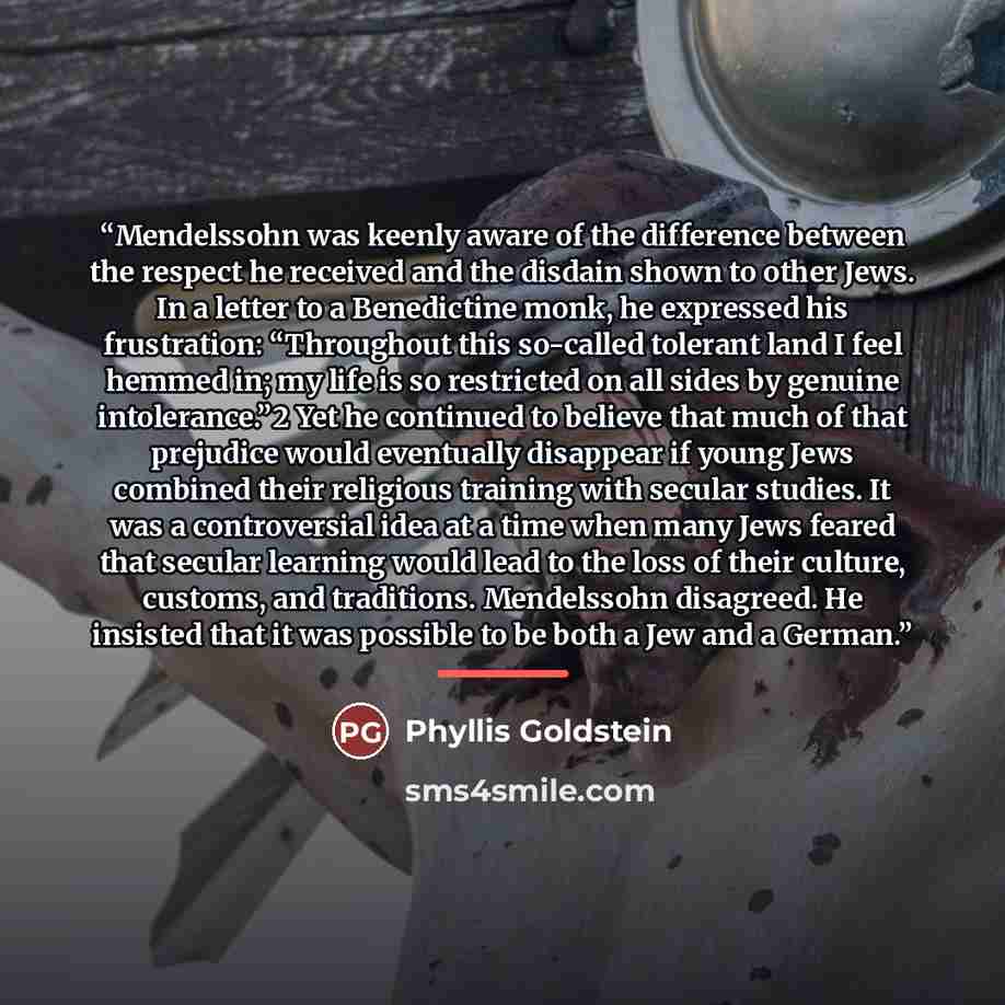 “Mendelssohn was keenly aware of the difference between the respect he received and the disdain shown to other Jews. In a letter to a Benedictine monk, he expressed his frustration: “Throughout this so-called tolerant land I feel hemmed in; my life is so restricted on all sides by genuine…” quote by Phyllis Goldstein