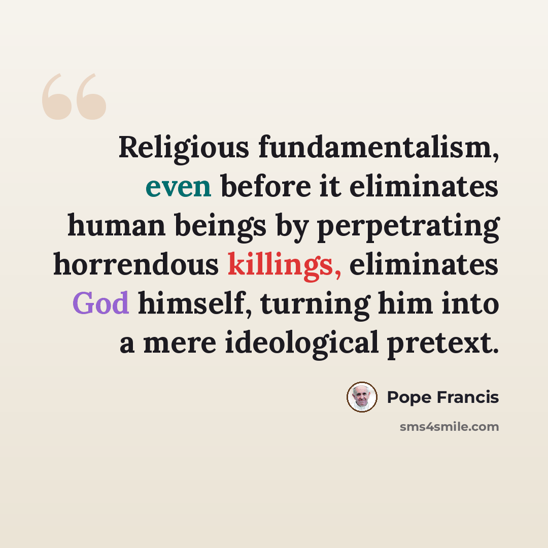 “Religious fundamentalism, even before it eliminates human beings by perpetrating horrendous killings, eliminates God himself, turning him into a mere ideological pretext.” quote by Pope Francis