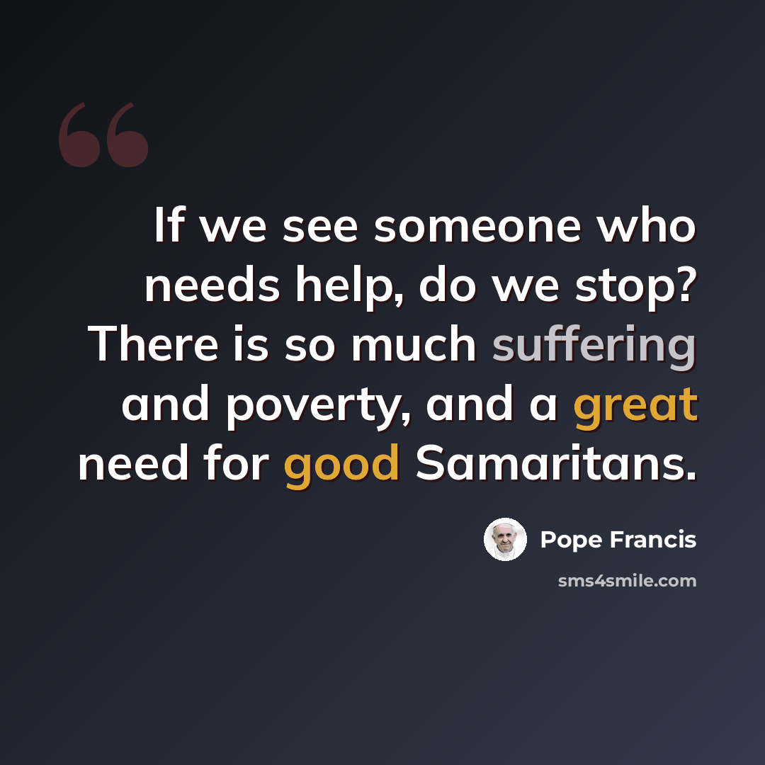 “If we see someone who needs help, do we stop? There is so much suffering and poverty, and a great need for good Samaritans.” quote by Pope Francis