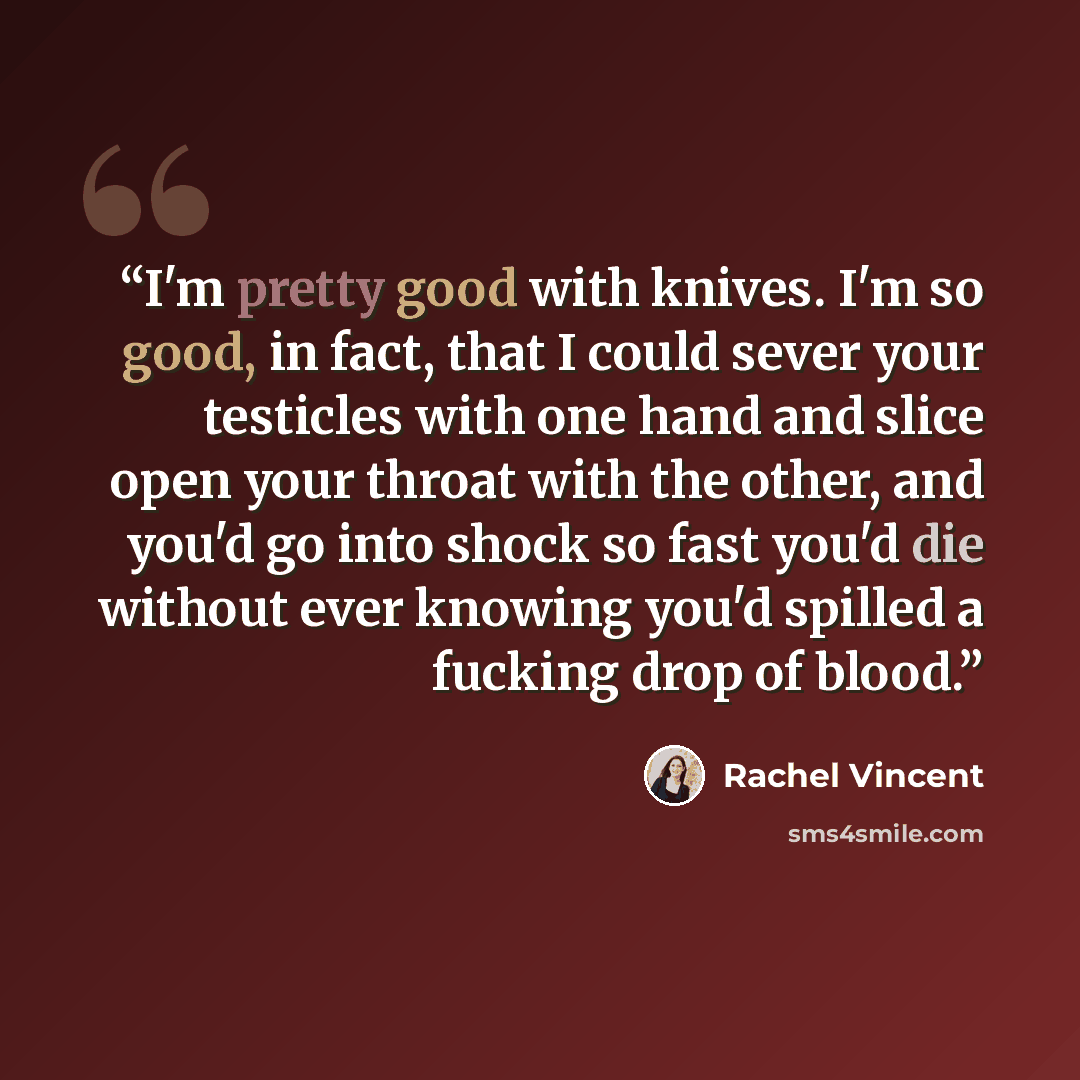 “I'm pretty good with knives. I'm so good, in fact, that I could sever your testicles with one hand and slice open your throat with the other, and you'd go into shock so fast you'd die without ever knowing you'd spilled a fucking drop of blood.” quote by Rachel Vincent