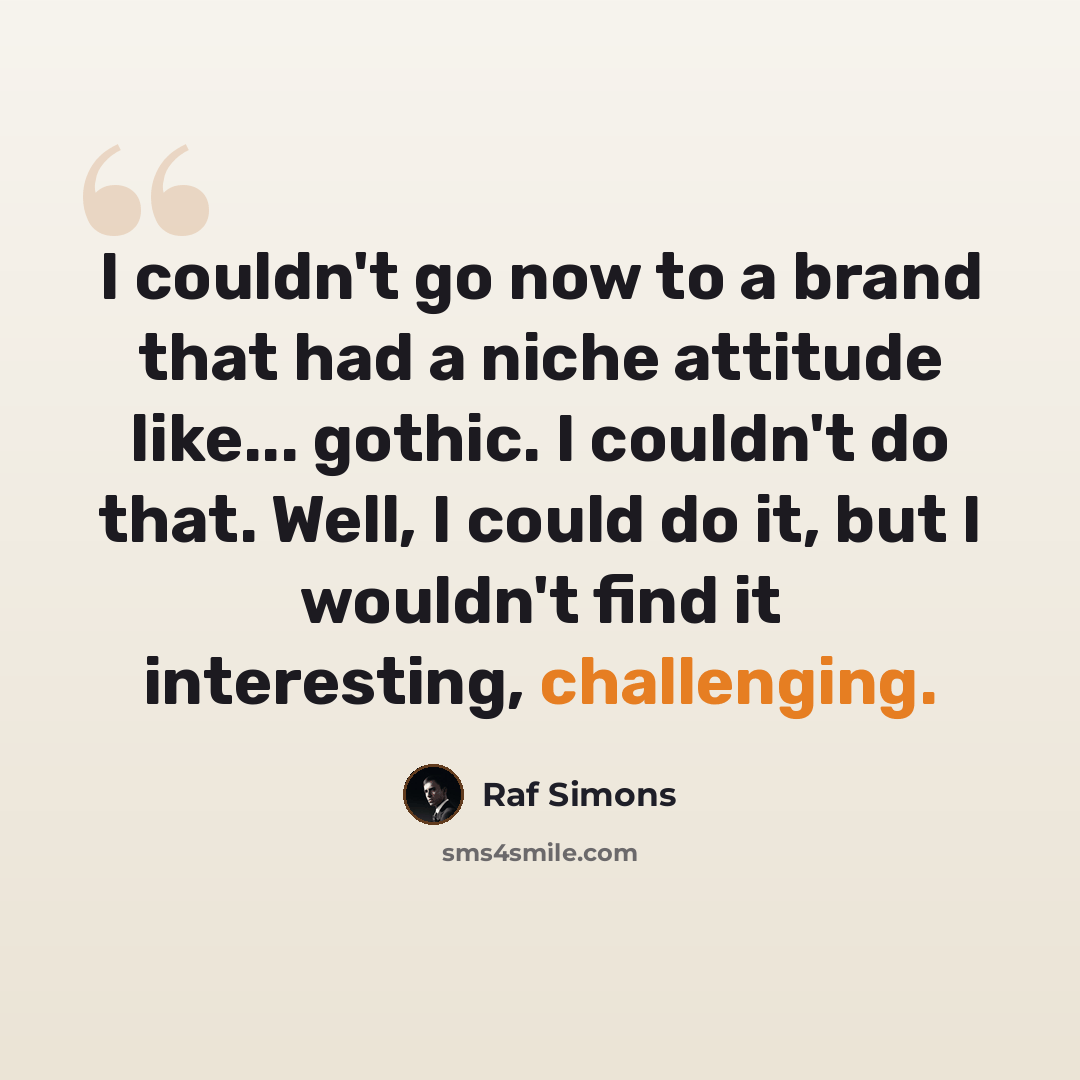 “I couldn't go now to a brand that had a niche attitude like... gothic. I couldn't do that. Well, I could do it, but I wouldn't find it interesting, challenging.” quote by Raf Simons