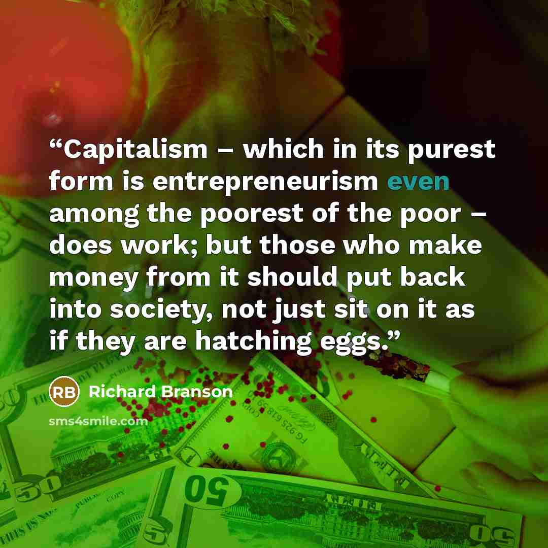 “Capitalism – which in its purest form is entrepreneurism even among the poorest of the poor – does work; but those who make money from it should put back into society, not just sit on it as if they are hatching eggs.” quote by Richard Branson
