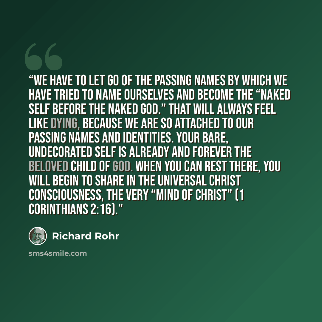 “We have to let go of the passing names by which we have tried to name ourselves and become the “naked self before the naked God.” That will always feel like dying, because we are so attached to our passing names and identities. Your bare, undecorated self is already and forever the beloved child…” quote by Richard Rohr
