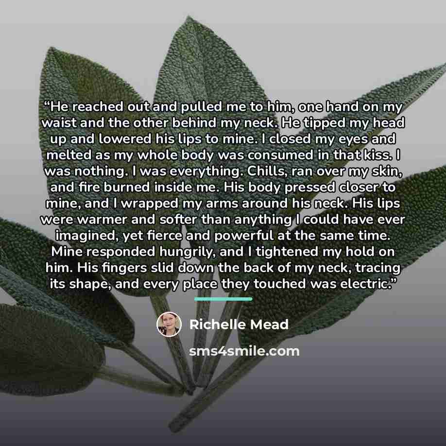 “He reached out and pulled me to him, one hand on my waist and the other behind my neck. He tipped my head up and lowered his lips to mine. I closed my eyes and melted as my whole body was consumed in that kiss. I was nothing. I was everything. Chills, ran over my skin, and fire burned inside me…” quote by Richelle Mead