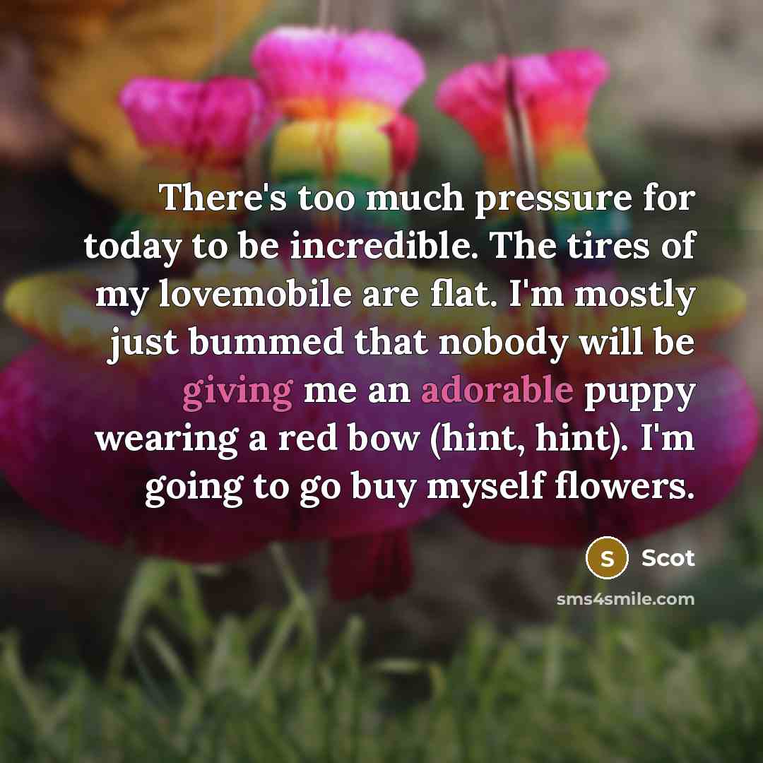 “There's too much pressure for today to be incredible. The tires of my lovemobile are flat. I'm mostly just bummed that nobody will be giving me an adorable puppy wearing a red bow (hint, hint). I'm going to go buy myself flowers.” quote by Scot