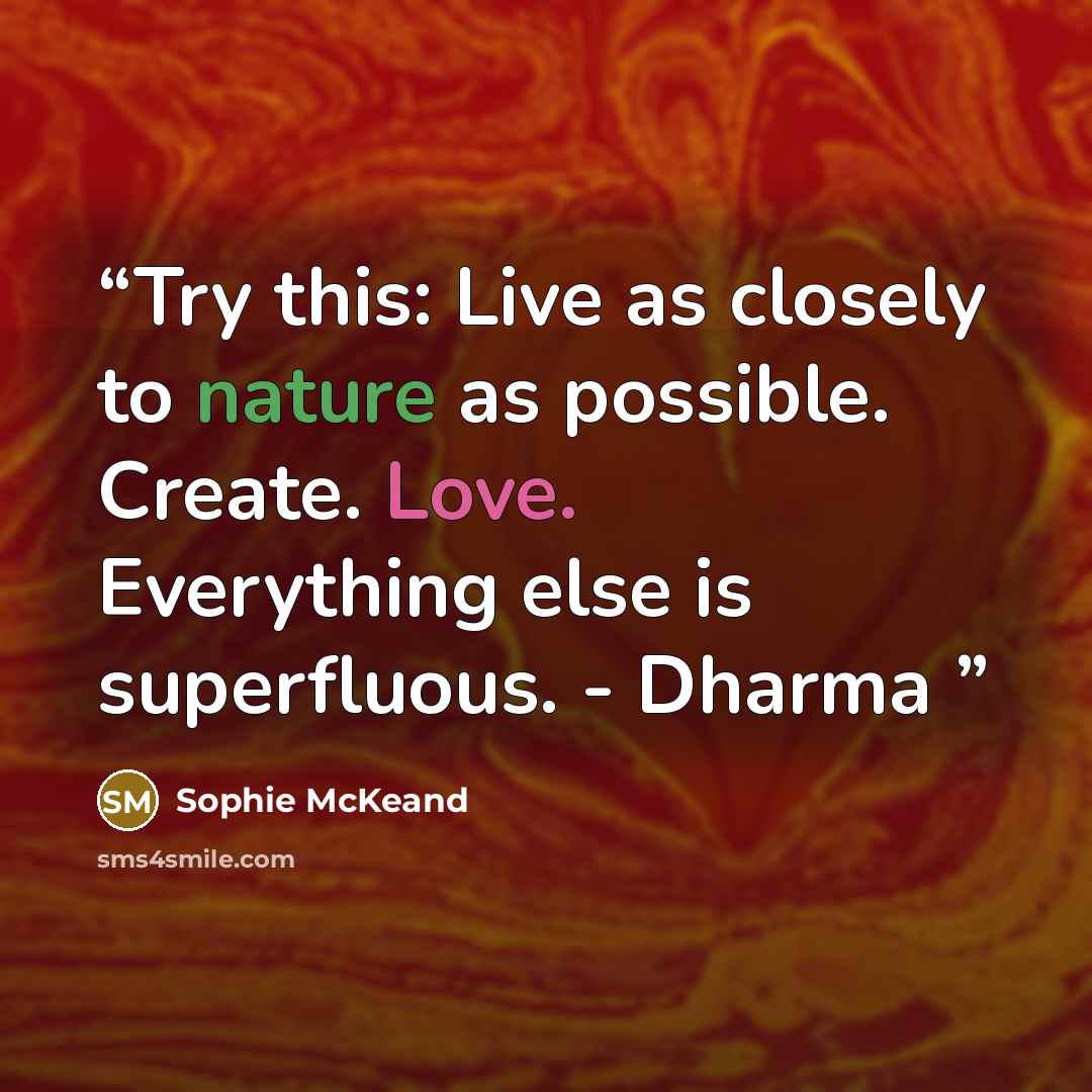 “Try this: Live as closely to nature as possible. Create. Love. Everything else is superfluous. - Dharma” quote by Sophie McKeand
