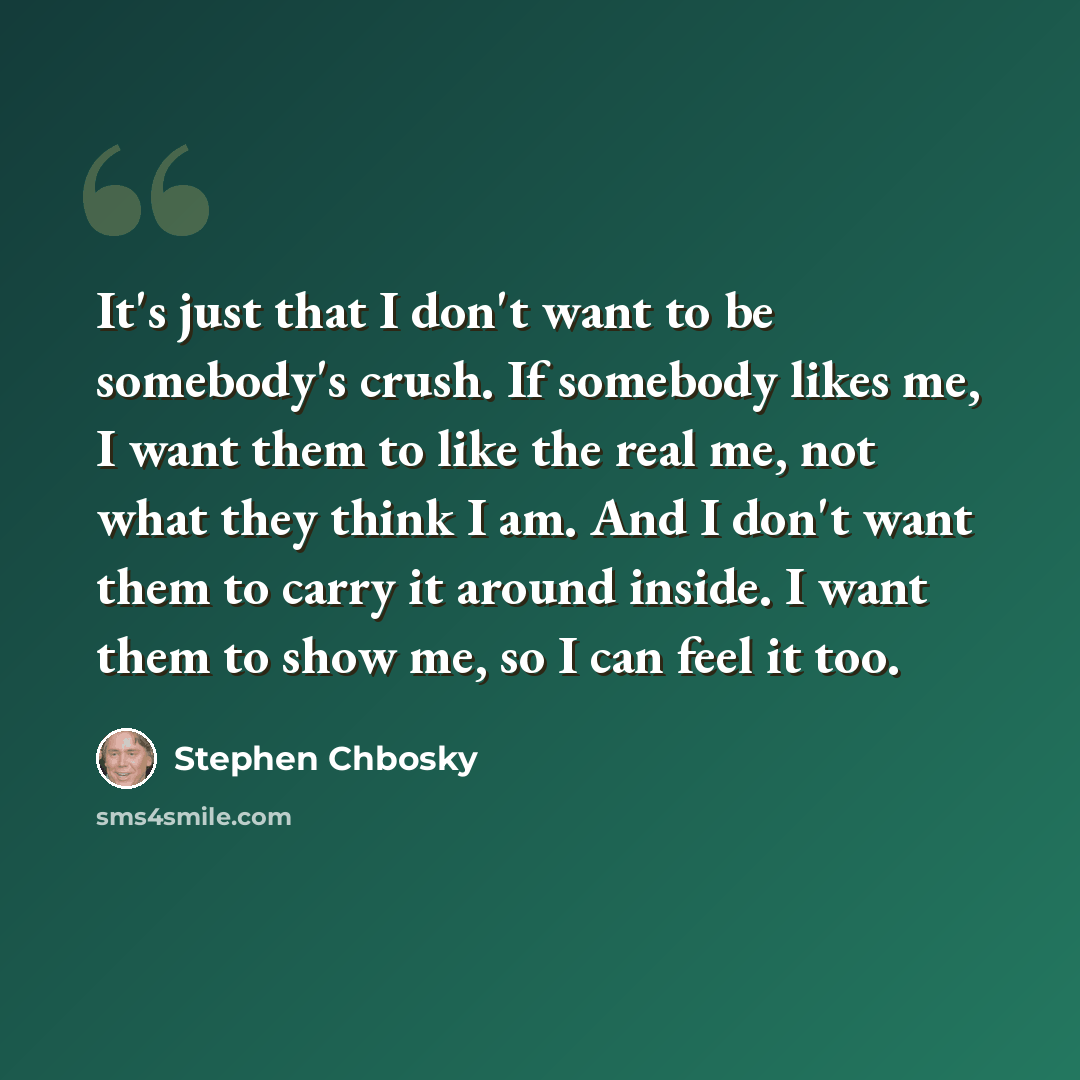 “It's just that I don't want to be somebody's crush. If somebody likes me, I want them to like the real me, not what they think I am. And I don't want them to carry it around inside. I want them to show me, so I can feel it too.” quote by Stephen Chbosky