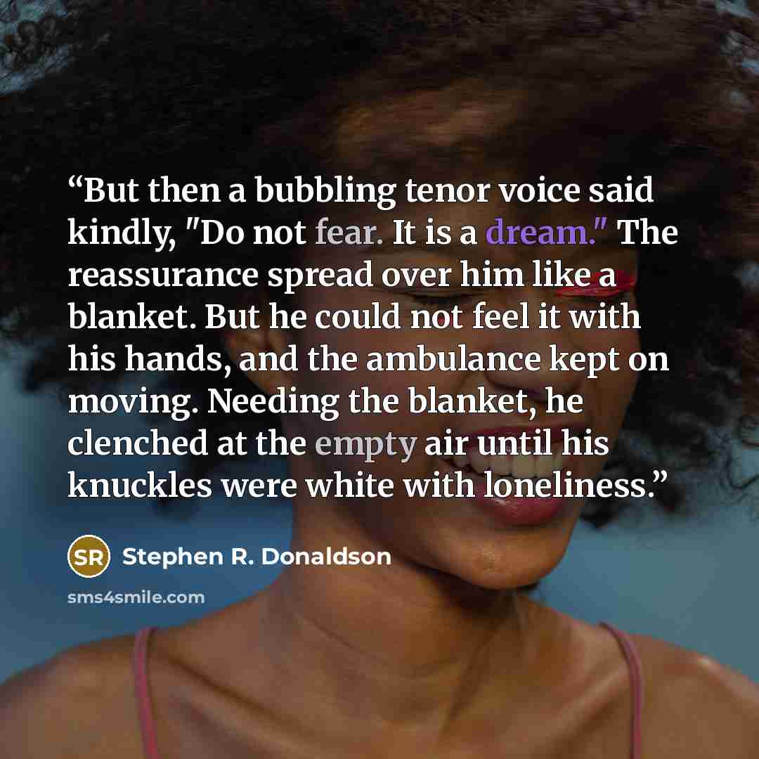 “But then a bubbling tenor voice said kindly, "Do not fear. It is a dream." The reassurance spread over him like a blanket. But he could not feel it with his hands, and the ambulance kept on moving. Needing the blanket, he clenched at the empty air until his knuckles were white with loneliness.” quote by Stephen R. Donaldson