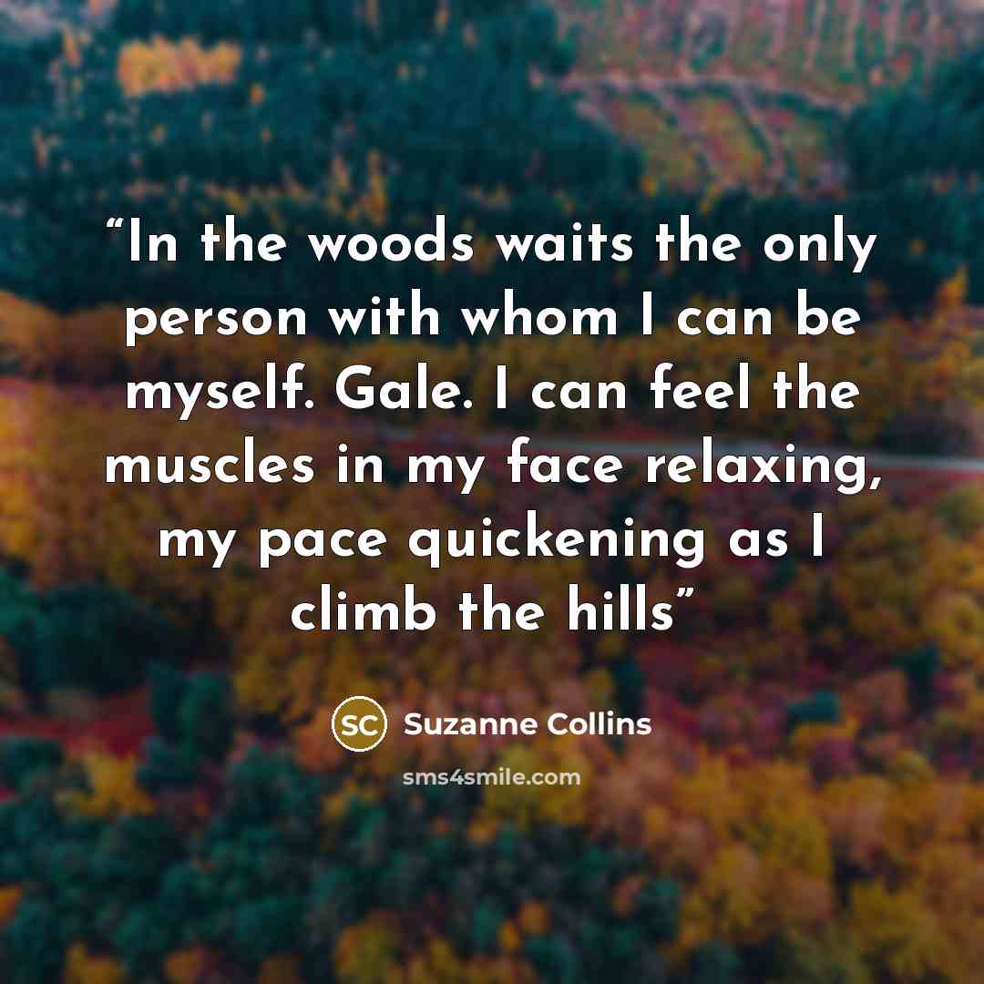 “In the woods waits the only person with whom I can be myself. Gale. I can feel the muscles in my face relaxing, my pace quickening as I climb the hills” quote by Suzanne Collins