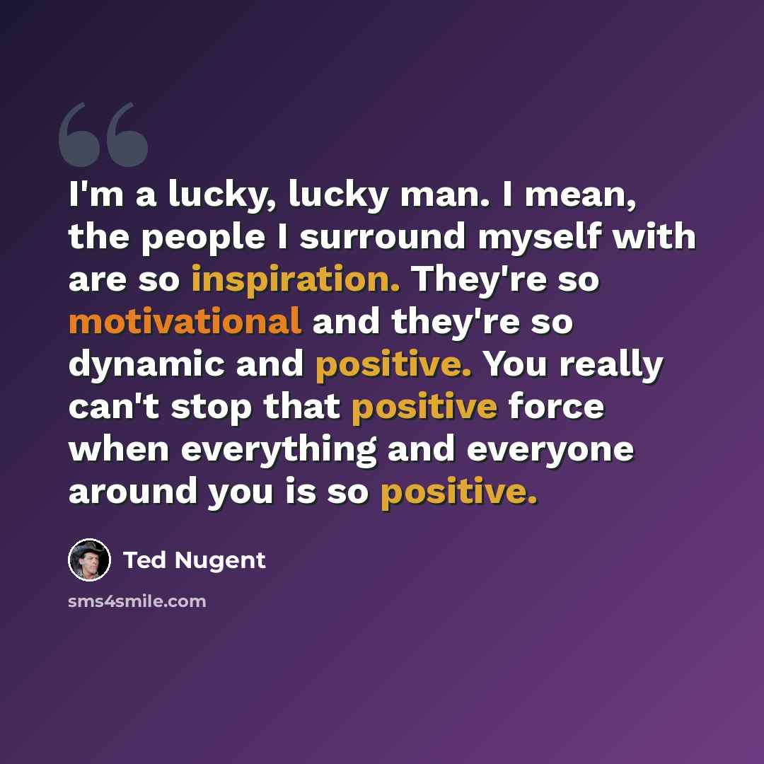 “I'm a lucky, lucky man. I mean, the people I surround myself with are so inspiration. They're so motivational and they're so dynamic and positive. You really can't stop that positive force when everything and everyone around you is so positive.” quote by Ted Nugent
