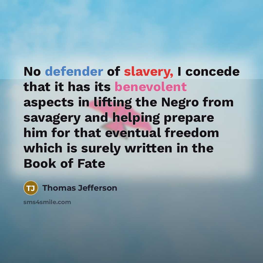 “No defender of slavery, I concede that it has its benevolent aspects in lifting the Negro from savagery and helping prepare him for that eventual freedom which is surely written in the Book of Fate” quote by Thomas Jefferson