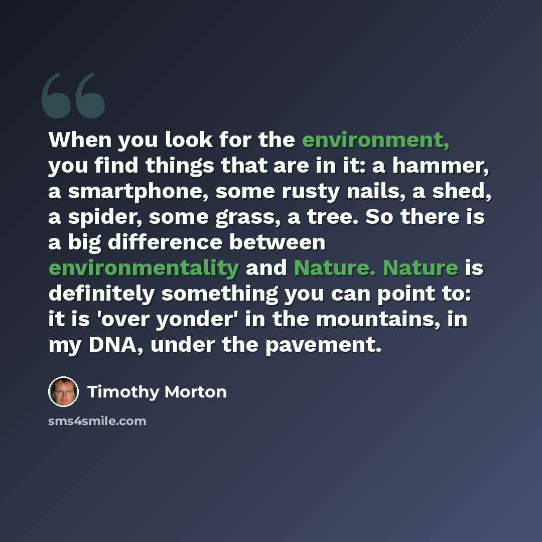 “When you look for the environment, you find things that are in it: a hammer, a smartphone, some rusty nails, a shed, a spider, some grass, a tree. So there is a big difference between environmentality and Nature. Nature is definitely something you can point to: it is 'over yonder' in the…” quote by Timothy Morton