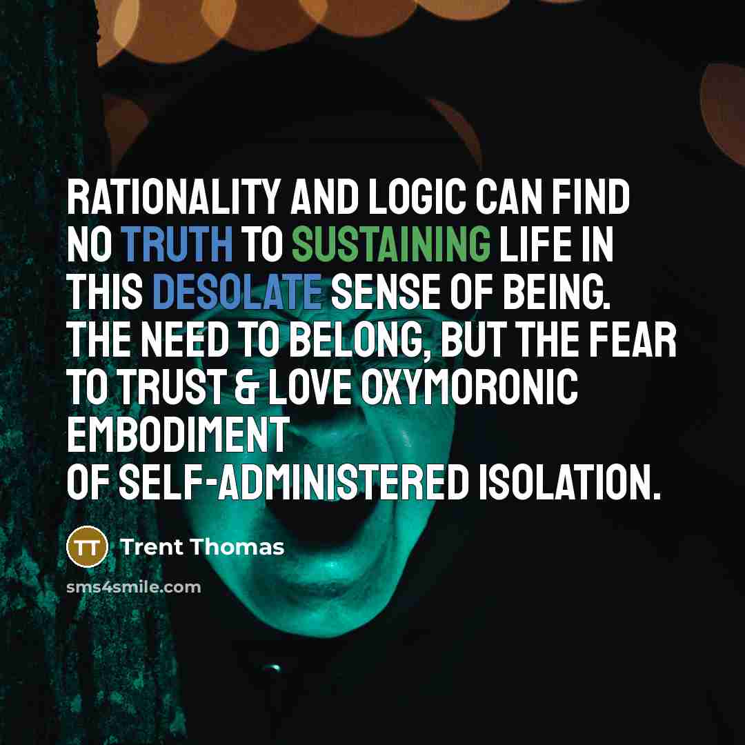 “Rationality and logic can find no truth to sustaining life in this desolate sense of being. The need to belong, but the fear to trust & love oxymoronic embodiment of self-administered isolation.” quote by Trent Thomas