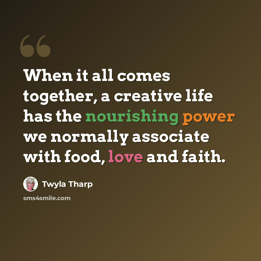 “When it all comes together, a creative life has the nourishing power we normally associate with food, love and faith.” quote by Twyla Tharp