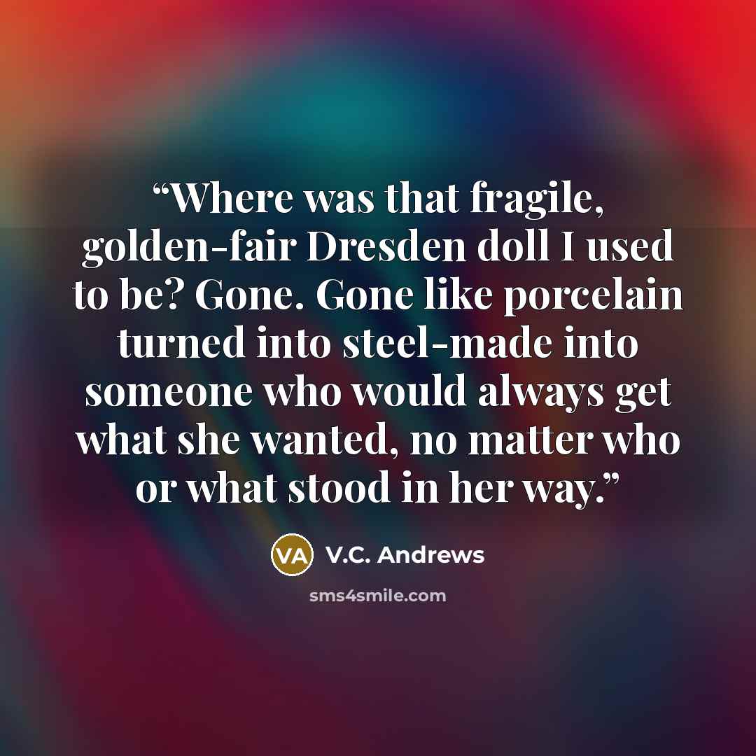 “Where was that fragile, golden-fair Dresden doll I used to be? Gone. Gone like porcelain turned into steel-made into someone who would always get what she wanted, no matter who or what stood in her way.” quote by V.C. Andrews