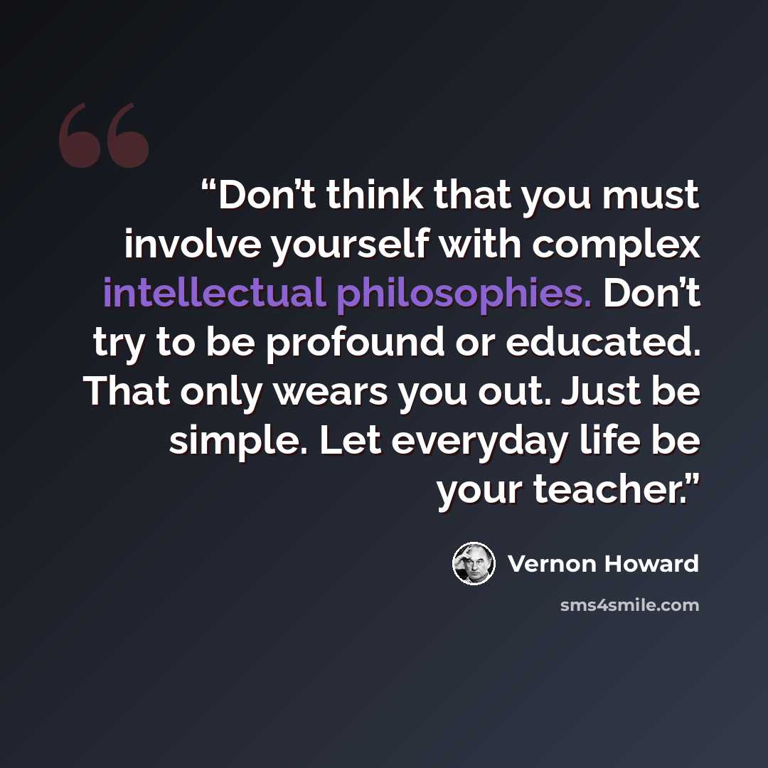 “Don’t think that you must involve yourself with complex intellectual philosophies. Don’t try to be profound or educated. That only wears you out. Just be simple. Let everyday life be your teacher.” quote by Vernon Howard
