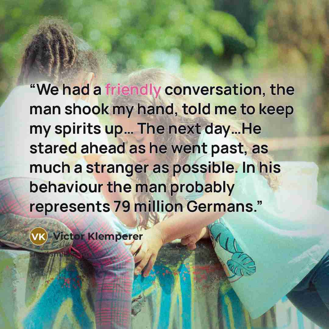 “We had a friendly conversation, the man shook my hand, told me to keep my spirits up… The next day…He stared ahead as he went past, as much a stranger as possible. In his behaviour the man probably represents 79 million Germans.” quote by Victor Klemperer