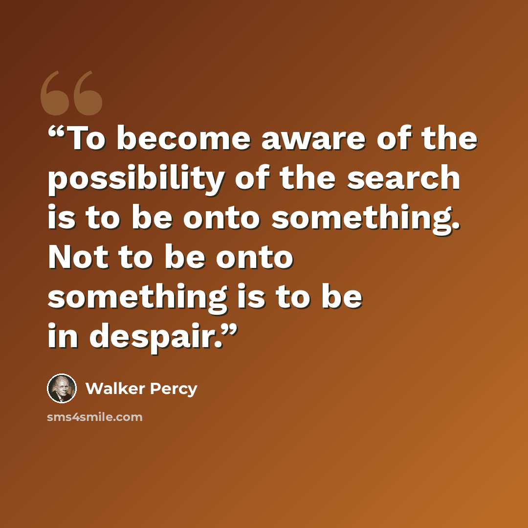 “To become aware of the possibility of the search is to be onto something. Not to be onto something is to be in despair.” quote by Walker Percy