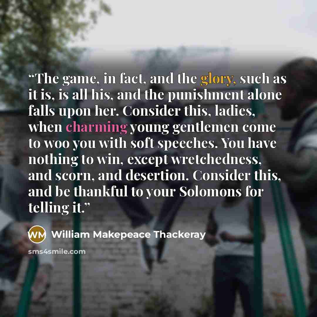 “The game, in fact, and the glory, such as it is, is all his, and the punishment alone falls upon her. Consider this, ladies, when charming young gentlemen come to woo you with soft speeches. You have nothing to win, except wretchedness, and scorn, and desertion. Consider this, and be thankful to…” quote by William Makepeace Thackeray