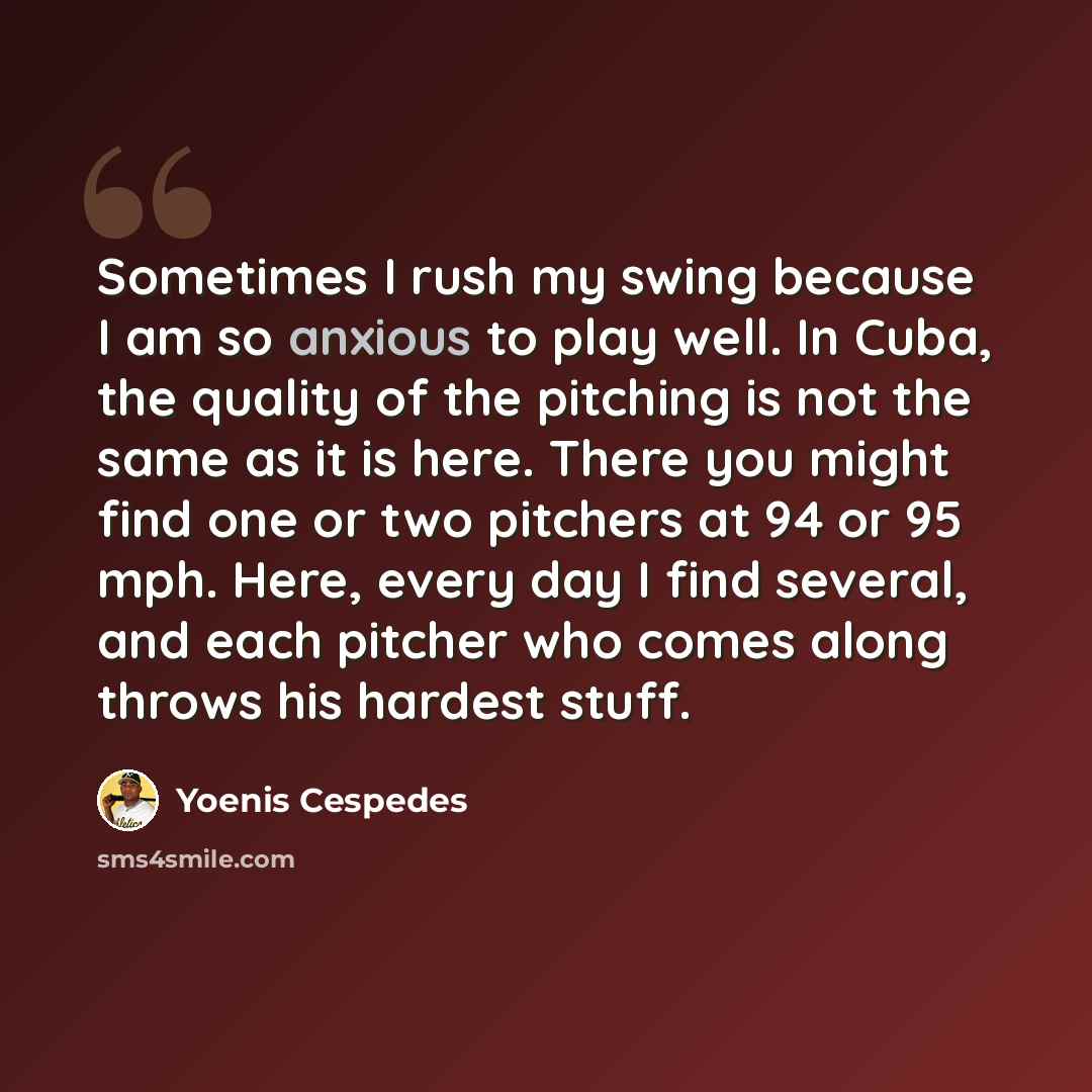 “Sometimes I rush my swing because I am so anxious to play well. In Cuba, the quality of the pitching is not the same as it is here. There you might find one or two pitchers at 94 or 95 mph. Here, every day I find several, and each pitcher who comes along throws his hardest stuff.” quote by Yoenis Cespedes