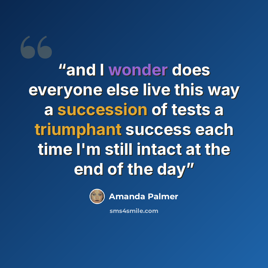 “and I wonder does everyone else live this way a succession of tests a triumphant success each time I'm still intact at the end of the day” quote by Amanda Palmer