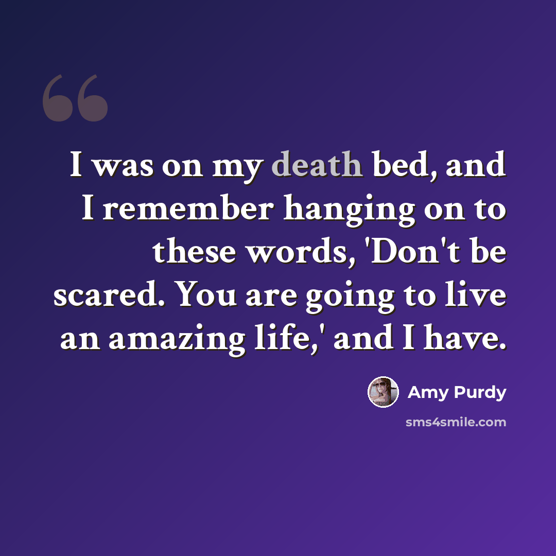 “I was on my death bed, and I remember hanging on to these words, 'Don't be scared. You are going to live an amazing life,' and I have.” quote by Amy Purdy
