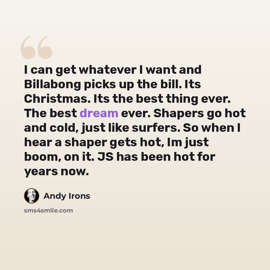 “I can get whatever I want and Billabong picks up the bill. Its Christmas. Its the best thing ever. The best dream ever. Shapers go hot and cold, just like surfers. So when I hear a shaper gets hot, Im just boom, on it. JS has been hot for years now.” quote by Andy Irons
