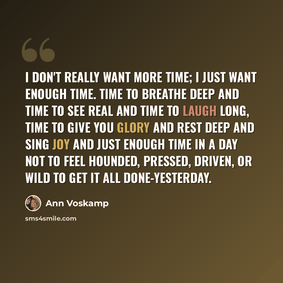 “I don't really want more time; I just want enough time. Time to breathe deep and time to see real and time to laugh long, time to give You glory and rest deep and sing joy and just enough time in a day not to feel hounded, pressed, driven, or wild to get it all done-yesterday.” quote by Ann Voskamp