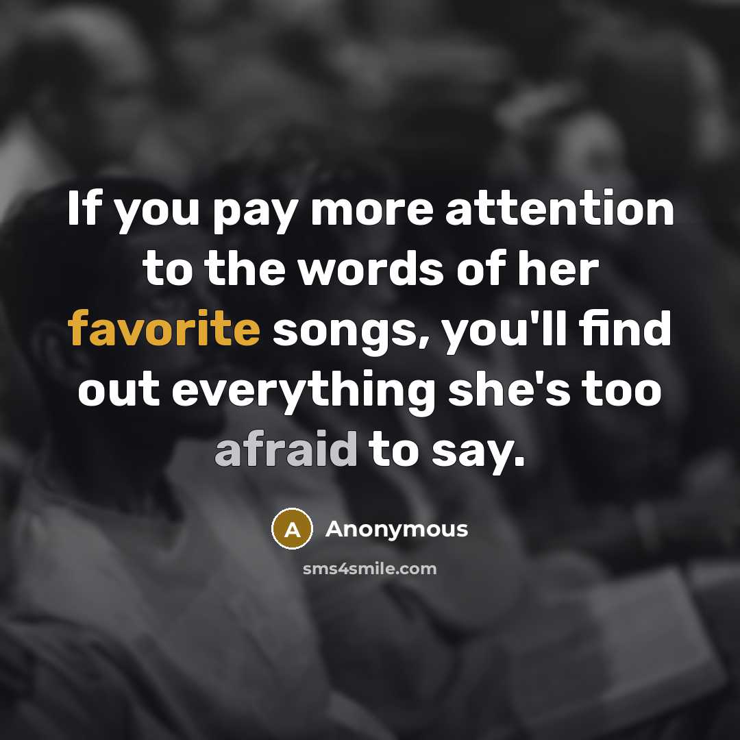 “If you pay more attention to the words of her favorite songs, you'll find out everything she's too afraid to say.” quote by Anonymous