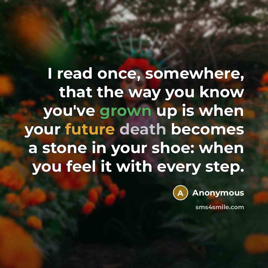 “I read once, somewhere, that the way you know you've grown up is when your future death becomes a stone in your shoe: when you feel it with every step.” quote by Anonymous