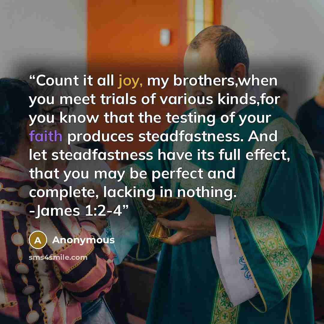 “Count it all joy, my brothers,when you meet trials of various kinds,for you know that the testing of your faith produces steadfastness. And let steadfastness have its full effect, that you may be perfect and complete, lacking in nothing. -James 1:2-4” quote by Anonymous