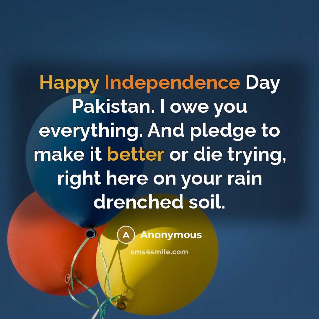 “Happy Independence Day Pakistan. I owe you everything. And pledge to make it better or die trying, right here on your rain drenched soil.” quote by Anonymous