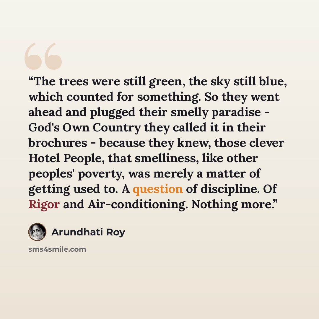 “The trees were still green, the sky still blue, which counted for something. So they went ahead and plugged their smelly paradise - God's Own Country they called it in their brochures - because they knew, those clever Hotel People, that smelliness, like other peoples' poverty, was merely a matter…” quote by Arundhati Roy