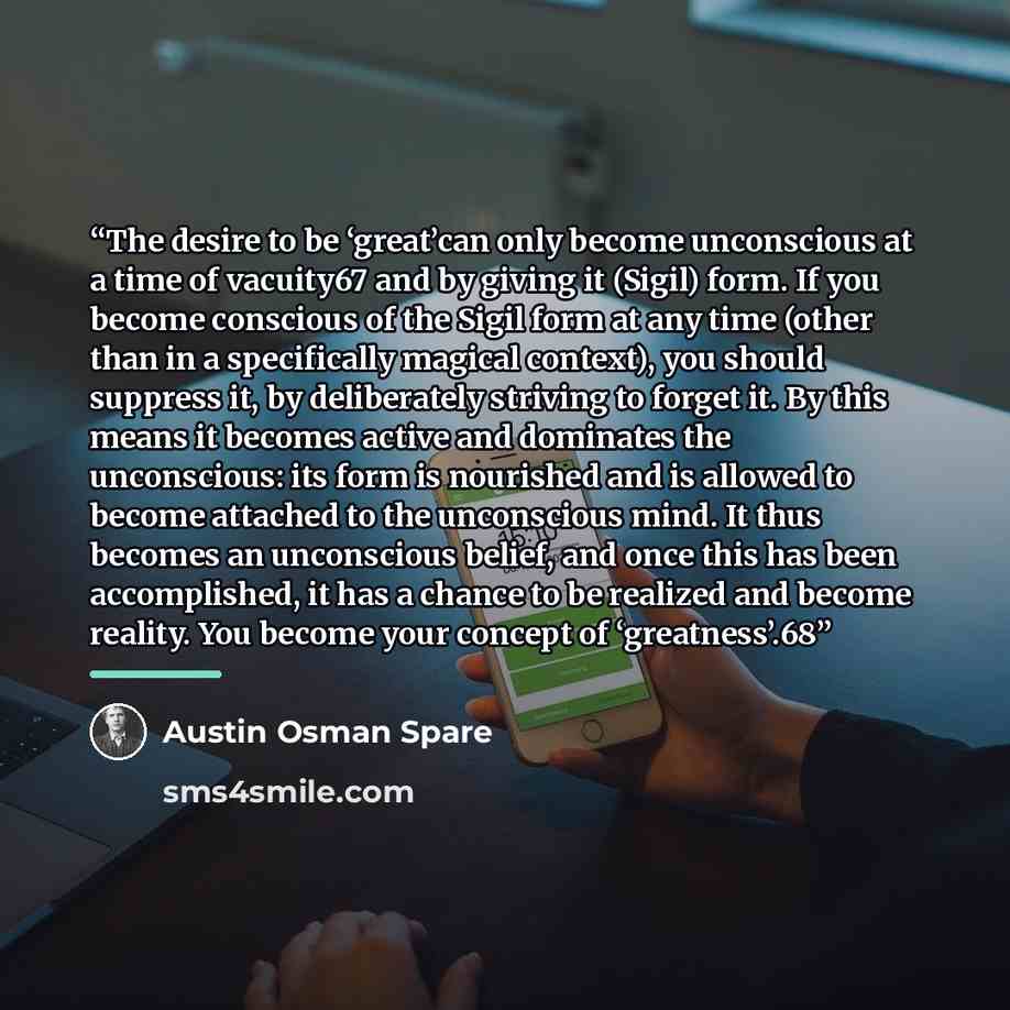 “The desire to be ‘great’can only become unconscious at a time of vacuity67 and by giving it (Sigil) form. If you become conscious of the Sigil form at any time (other than in a specifically magical context), you should suppress it, by deliberately striving to forget it. By this means it becomes…” quote by Austin Osman Spare