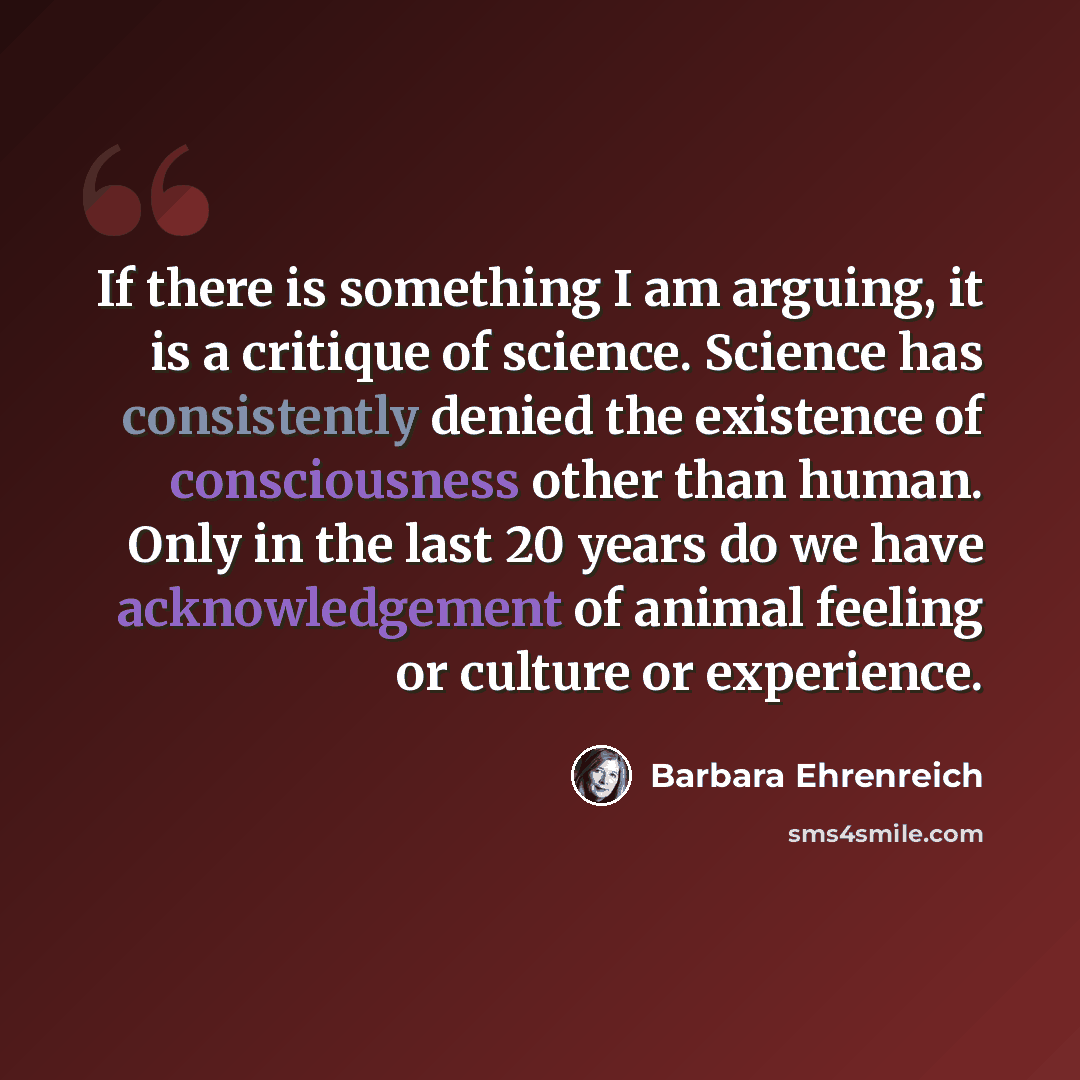 “If there is something I am arguing, it is a critique of science. Science has consistently denied the existence of consciousness other than human. Only in the last 20 years do we have acknowledgement of animal feeling or culture or experience.” quote by Barbara Ehrenreich